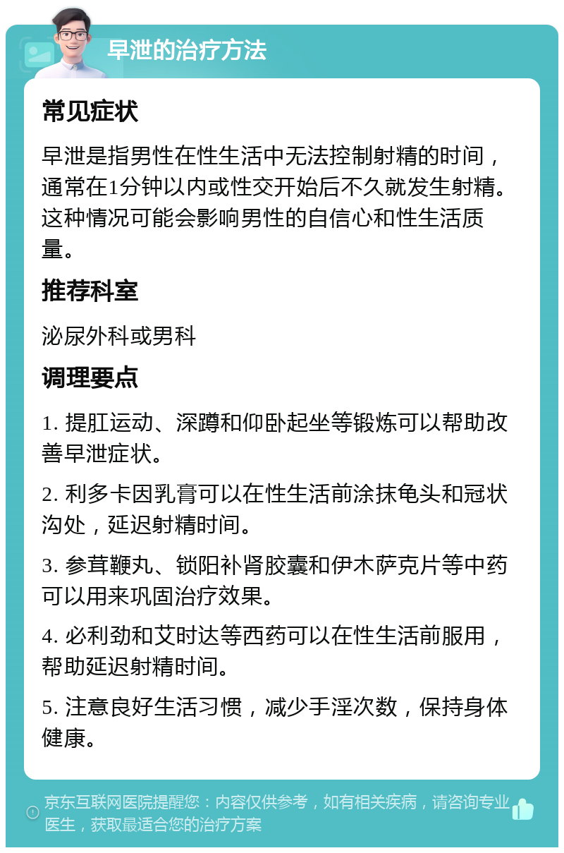 早泄的治疗方法 常见症状 早泄是指男性在性生活中无法控制射精的时间，通常在1分钟以内或性交开始后不久就发生射精。这种情况可能会影响男性的自信心和性生活质量。 推荐科室 泌尿外科或男科 调理要点 1. 提肛运动、深蹲和仰卧起坐等锻炼可以帮助改善早泄症状。 2. 利多卡因乳膏可以在性生活前涂抹龟头和冠状沟处，延迟射精时间。 3. 参茸鞭丸、锁阳补肾胶囊和伊木萨克片等中药可以用来巩固治疗效果。 4. 必利劲和艾时达等西药可以在性生活前服用，帮助延迟射精时间。 5. 注意良好生活习惯，减少手淫次数，保持身体健康。