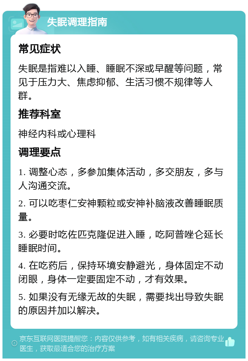 失眠调理指南 常见症状 失眠是指难以入睡、睡眠不深或早醒等问题，常见于压力大、焦虑抑郁、生活习惯不规律等人群。 推荐科室 神经内科或心理科 调理要点 1. 调整心态，多参加集体活动，多交朋友，多与人沟通交流。 2. 可以吃枣仁安神颗粒或安神补脑液改善睡眠质量。 3. 必要时吃佐匹克隆促进入睡，吃阿普唑仑延长睡眠时间。 4. 在吃药后，保持环境安静避光，身体固定不动闭眼，身体一定要固定不动，才有效果。 5. 如果没有无缘无故的失眠，需要找出导致失眠的原因并加以解决。