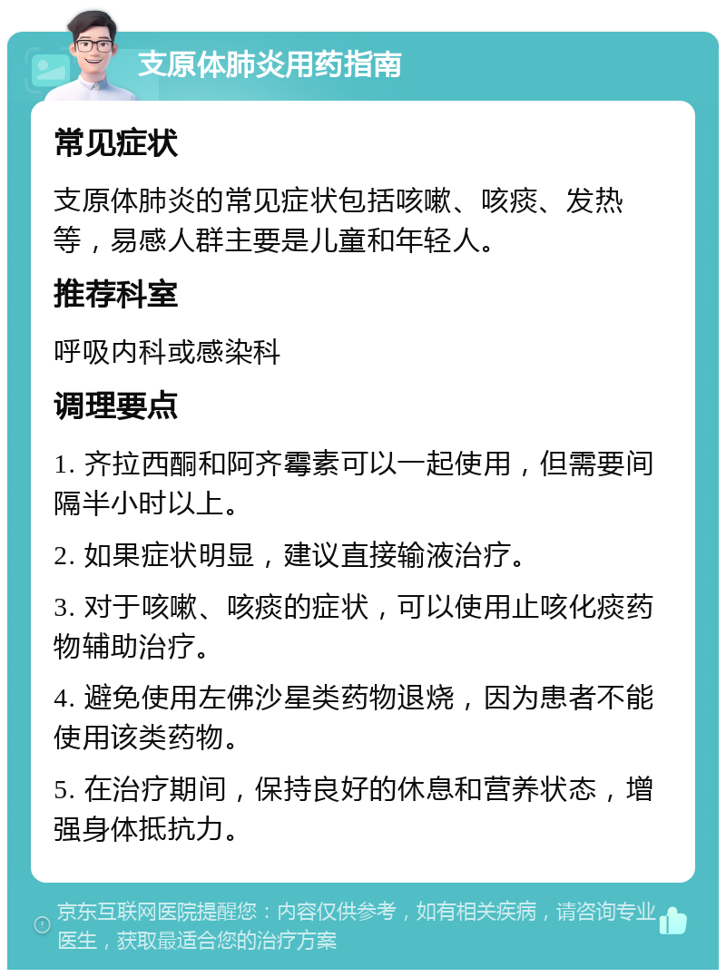 支原体肺炎用药指南 常见症状 支原体肺炎的常见症状包括咳嗽、咳痰、发热等，易感人群主要是儿童和年轻人。 推荐科室 呼吸内科或感染科 调理要点 1. 齐拉西酮和阿齐霉素可以一起使用，但需要间隔半小时以上。 2. 如果症状明显，建议直接输液治疗。 3. 对于咳嗽、咳痰的症状，可以使用止咳化痰药物辅助治疗。 4. 避免使用左佛沙星类药物退烧，因为患者不能使用该类药物。 5. 在治疗期间，保持良好的休息和营养状态，增强身体抵抗力。