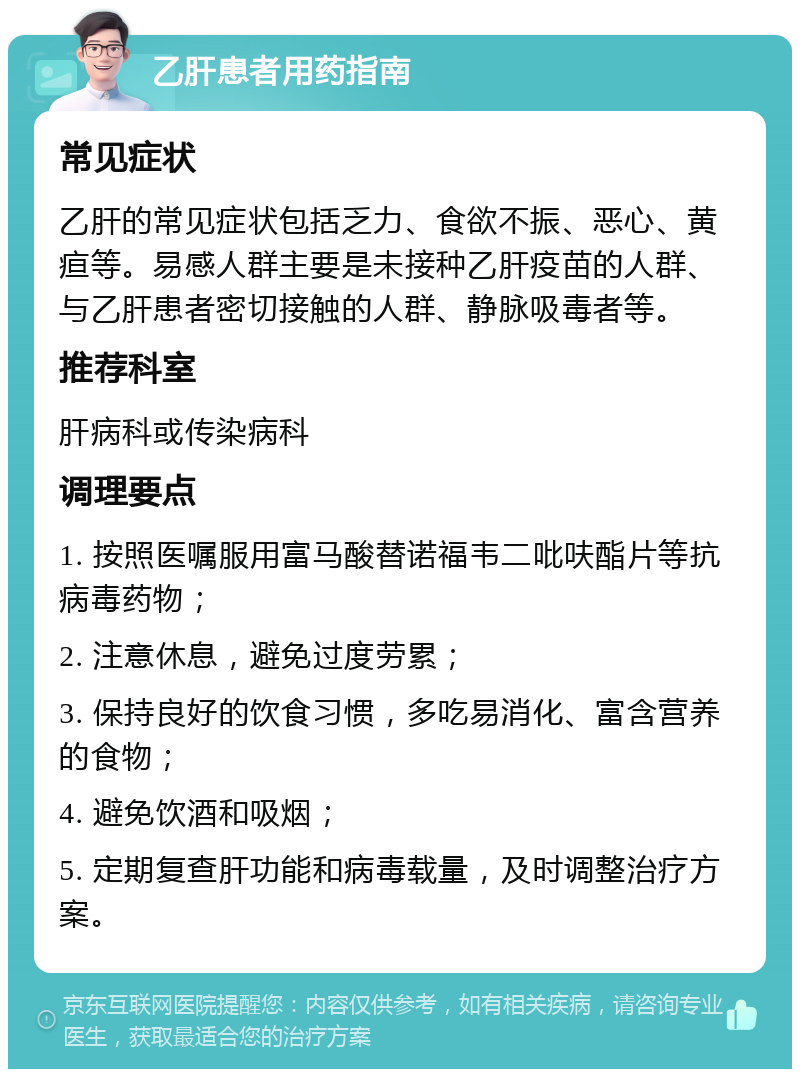 乙肝患者用药指南 常见症状 乙肝的常见症状包括乏力、食欲不振、恶心、黄疸等。易感人群主要是未接种乙肝疫苗的人群、与乙肝患者密切接触的人群、静脉吸毒者等。 推荐科室 肝病科或传染病科 调理要点 1. 按照医嘱服用富马酸替诺福韦二吡呋酯片等抗病毒药物； 2. 注意休息，避免过度劳累； 3. 保持良好的饮食习惯，多吃易消化、富含营养的食物； 4. 避免饮酒和吸烟； 5. 定期复查肝功能和病毒载量，及时调整治疗方案。