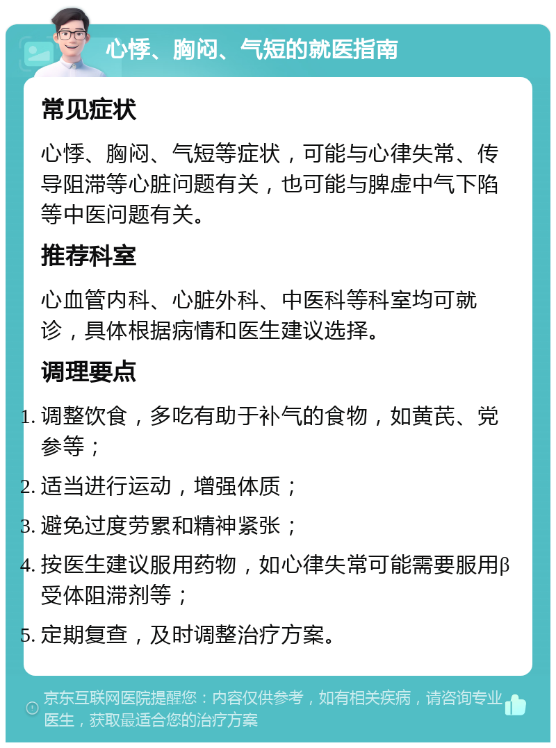 心悸、胸闷、气短的就医指南 常见症状 心悸、胸闷、气短等症状，可能与心律失常、传导阻滞等心脏问题有关，也可能与脾虚中气下陷等中医问题有关。 推荐科室 心血管内科、心脏外科、中医科等科室均可就诊，具体根据病情和医生建议选择。 调理要点 调整饮食，多吃有助于补气的食物，如黄芪、党参等； 适当进行运动，增强体质； 避免过度劳累和精神紧张； 按医生建议服用药物，如心律失常可能需要服用β受体阻滞剂等； 定期复查，及时调整治疗方案。