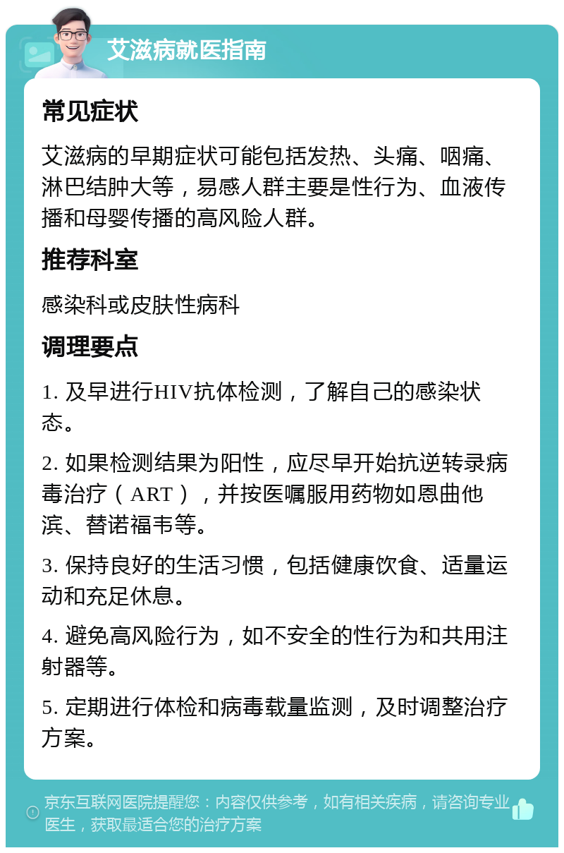 艾滋病就医指南 常见症状 艾滋病的早期症状可能包括发热、头痛、咽痛、淋巴结肿大等，易感人群主要是性行为、血液传播和母婴传播的高风险人群。 推荐科室 感染科或皮肤性病科 调理要点 1. 及早进行HIV抗体检测，了解自己的感染状态。 2. 如果检测结果为阳性，应尽早开始抗逆转录病毒治疗（ART），并按医嘱服用药物如恩曲他滨、替诺福韦等。 3. 保持良好的生活习惯，包括健康饮食、适量运动和充足休息。 4. 避免高风险行为，如不安全的性行为和共用注射器等。 5. 定期进行体检和病毒载量监测，及时调整治疗方案。