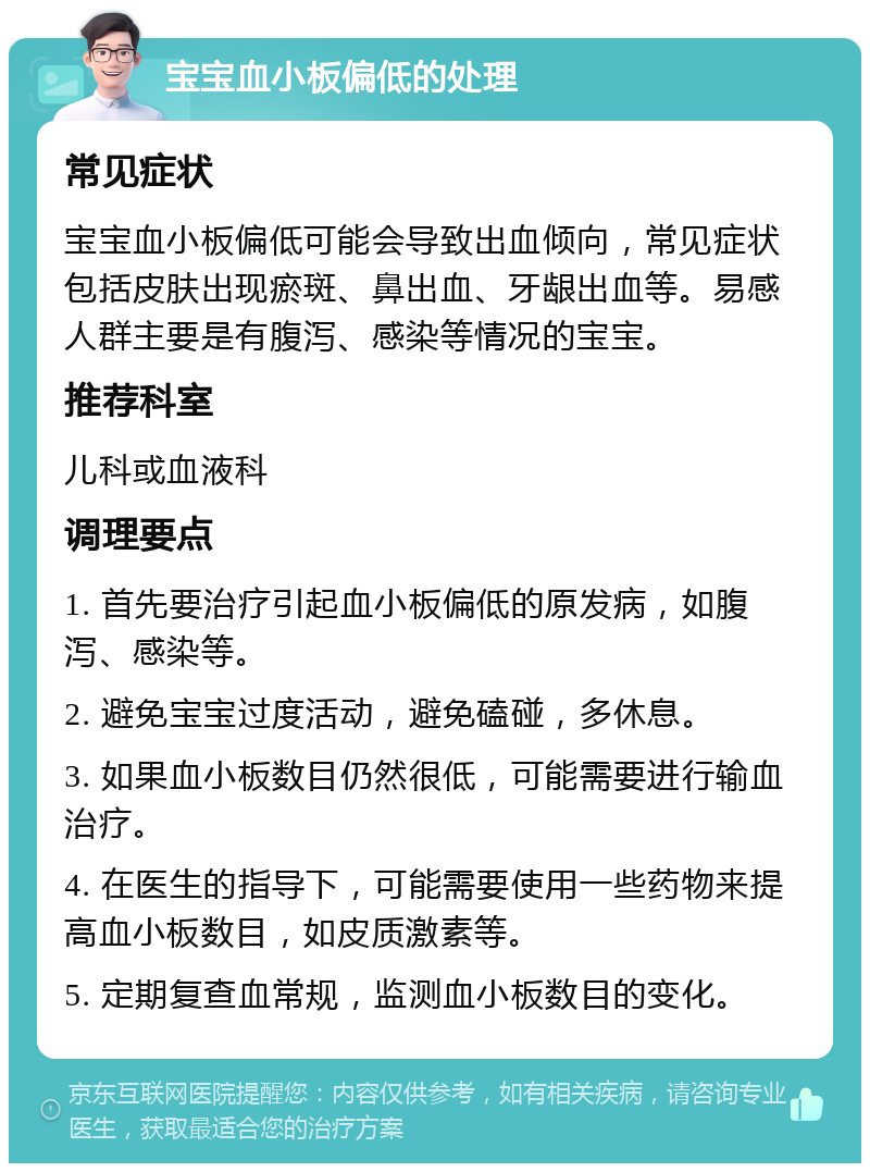 宝宝血小板偏低的处理 常见症状 宝宝血小板偏低可能会导致出血倾向，常见症状包括皮肤出现瘀斑、鼻出血、牙龈出血等。易感人群主要是有腹泻、感染等情况的宝宝。 推荐科室 儿科或血液科 调理要点 1. 首先要治疗引起血小板偏低的原发病，如腹泻、感染等。 2. 避免宝宝过度活动，避免磕碰，多休息。 3. 如果血小板数目仍然很低，可能需要进行输血治疗。 4. 在医生的指导下，可能需要使用一些药物来提高血小板数目，如皮质激素等。 5. 定期复查血常规，监测血小板数目的变化。