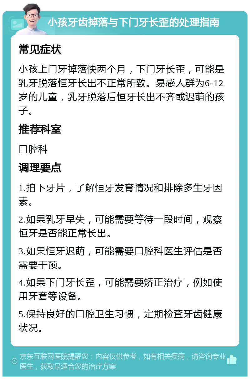 小孩牙齿掉落与下门牙长歪的处理指南 常见症状 小孩上门牙掉落快两个月，下门牙长歪，可能是乳牙脱落恒牙长出不正常所致。易感人群为6-12岁的儿童，乳牙脱落后恒牙长出不齐或迟萌的孩子。 推荐科室 口腔科 调理要点 1.拍下牙片，了解恒牙发育情况和排除多生牙因素。 2.如果乳牙早失，可能需要等待一段时间，观察恒牙是否能正常长出。 3.如果恒牙迟萌，可能需要口腔科医生评估是否需要干预。 4.如果下门牙长歪，可能需要矫正治疗，例如使用牙套等设备。 5.保持良好的口腔卫生习惯，定期检查牙齿健康状况。