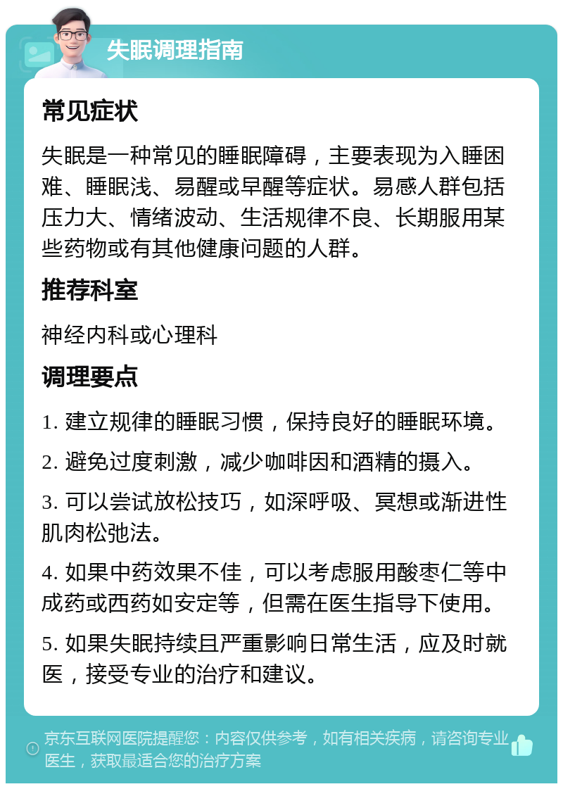 失眠调理指南 常见症状 失眠是一种常见的睡眠障碍，主要表现为入睡困难、睡眠浅、易醒或早醒等症状。易感人群包括压力大、情绪波动、生活规律不良、长期服用某些药物或有其他健康问题的人群。 推荐科室 神经内科或心理科 调理要点 1. 建立规律的睡眠习惯，保持良好的睡眠环境。 2. 避免过度刺激，减少咖啡因和酒精的摄入。 3. 可以尝试放松技巧，如深呼吸、冥想或渐进性肌肉松弛法。 4. 如果中药效果不佳，可以考虑服用酸枣仁等中成药或西药如安定等，但需在医生指导下使用。 5. 如果失眠持续且严重影响日常生活，应及时就医，接受专业的治疗和建议。