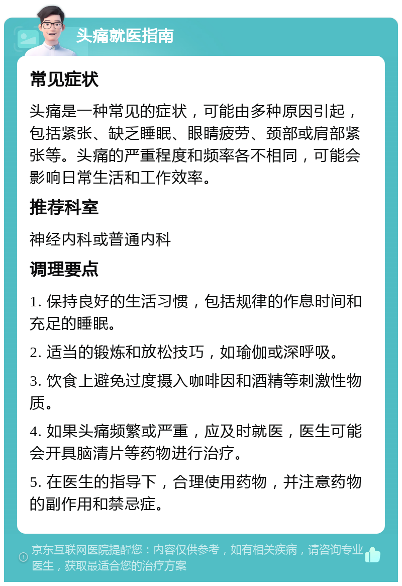 头痛就医指南 常见症状 头痛是一种常见的症状，可能由多种原因引起，包括紧张、缺乏睡眠、眼睛疲劳、颈部或肩部紧张等。头痛的严重程度和频率各不相同，可能会影响日常生活和工作效率。 推荐科室 神经内科或普通内科 调理要点 1. 保持良好的生活习惯，包括规律的作息时间和充足的睡眠。 2. 适当的锻炼和放松技巧，如瑜伽或深呼吸。 3. 饮食上避免过度摄入咖啡因和酒精等刺激性物质。 4. 如果头痛频繁或严重，应及时就医，医生可能会开具脑清片等药物进行治疗。 5. 在医生的指导下，合理使用药物，并注意药物的副作用和禁忌症。