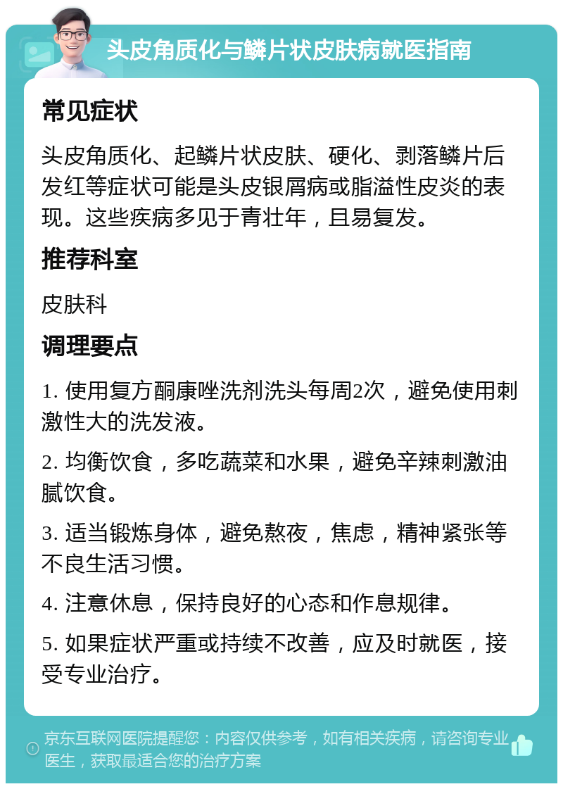 头皮角质化与鳞片状皮肤病就医指南 常见症状 头皮角质化、起鳞片状皮肤、硬化、剥落鳞片后发红等症状可能是头皮银屑病或脂溢性皮炎的表现。这些疾病多见于青壮年，且易复发。 推荐科室 皮肤科 调理要点 1. 使用复方酮康唑洗剂洗头每周2次，避免使用刺激性大的洗发液。 2. 均衡饮食，多吃蔬菜和水果，避免辛辣刺激油腻饮食。 3. 适当锻炼身体，避免熬夜，焦虑，精神紧张等不良生活习惯。 4. 注意休息，保持良好的心态和作息规律。 5. 如果症状严重或持续不改善，应及时就医，接受专业治疗。