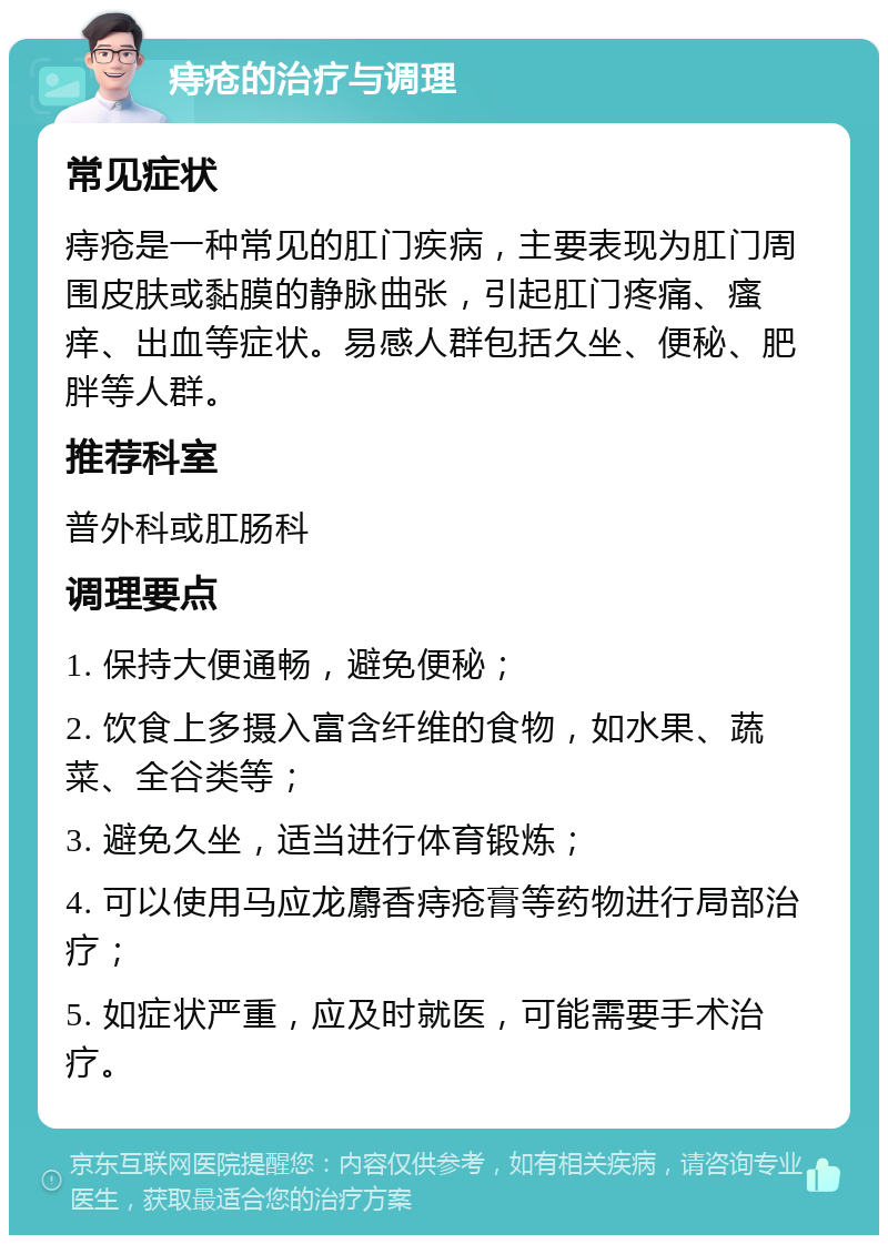 痔疮的治疗与调理 常见症状 痔疮是一种常见的肛门疾病，主要表现为肛门周围皮肤或黏膜的静脉曲张，引起肛门疼痛、瘙痒、出血等症状。易感人群包括久坐、便秘、肥胖等人群。 推荐科室 普外科或肛肠科 调理要点 1. 保持大便通畅，避免便秘； 2. 饮食上多摄入富含纤维的食物，如水果、蔬菜、全谷类等； 3. 避免久坐，适当进行体育锻炼； 4. 可以使用马应龙麝香痔疮膏等药物进行局部治疗； 5. 如症状严重，应及时就医，可能需要手术治疗。