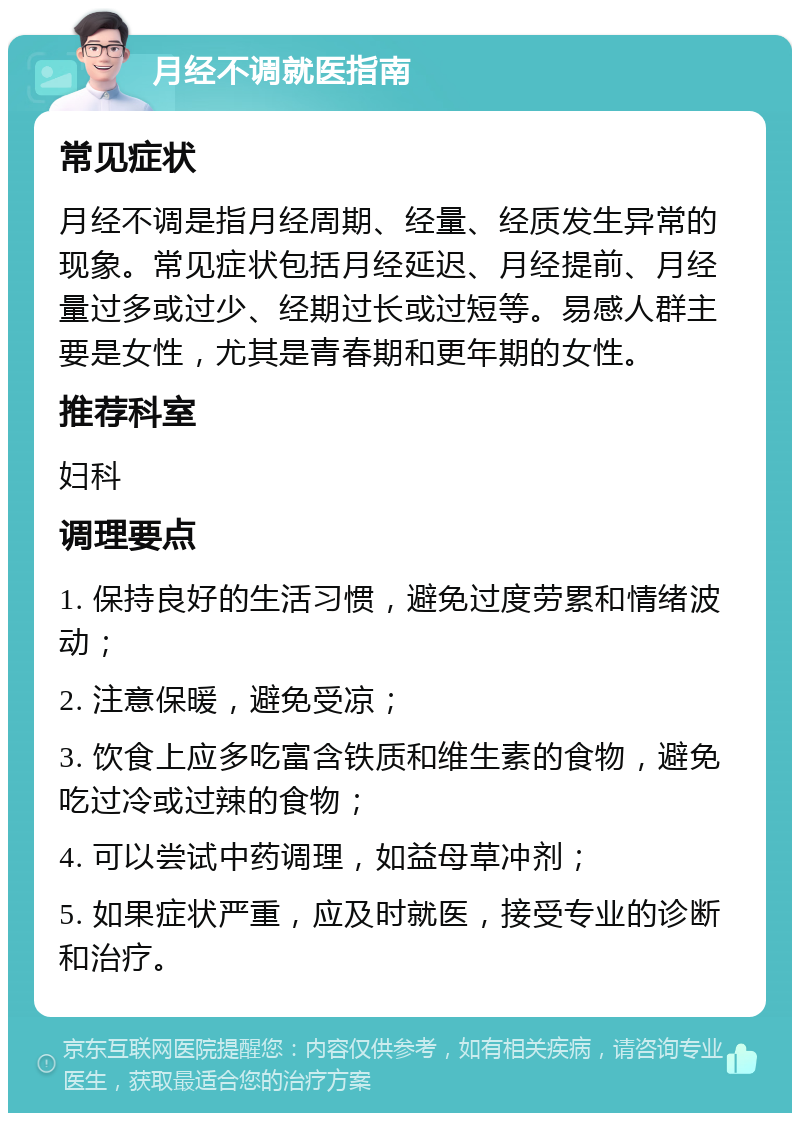 月经不调就医指南 常见症状 月经不调是指月经周期、经量、经质发生异常的现象。常见症状包括月经延迟、月经提前、月经量过多或过少、经期过长或过短等。易感人群主要是女性，尤其是青春期和更年期的女性。 推荐科室 妇科 调理要点 1. 保持良好的生活习惯，避免过度劳累和情绪波动； 2. 注意保暖，避免受凉； 3. 饮食上应多吃富含铁质和维生素的食物，避免吃过冷或过辣的食物； 4. 可以尝试中药调理，如益母草冲剂； 5. 如果症状严重，应及时就医，接受专业的诊断和治疗。