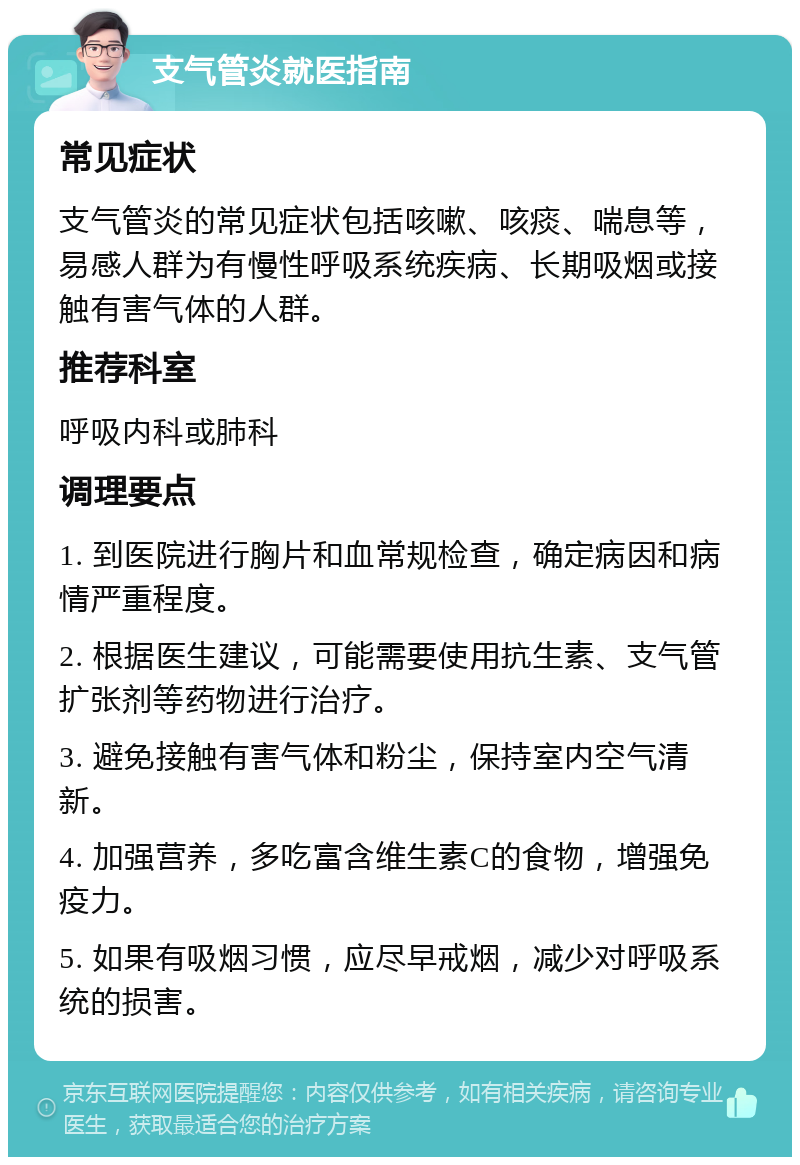 支气管炎就医指南 常见症状 支气管炎的常见症状包括咳嗽、咳痰、喘息等，易感人群为有慢性呼吸系统疾病、长期吸烟或接触有害气体的人群。 推荐科室 呼吸内科或肺科 调理要点 1. 到医院进行胸片和血常规检查，确定病因和病情严重程度。 2. 根据医生建议，可能需要使用抗生素、支气管扩张剂等药物进行治疗。 3. 避免接触有害气体和粉尘，保持室内空气清新。 4. 加强营养，多吃富含维生素C的食物，增强免疫力。 5. 如果有吸烟习惯，应尽早戒烟，减少对呼吸系统的损害。