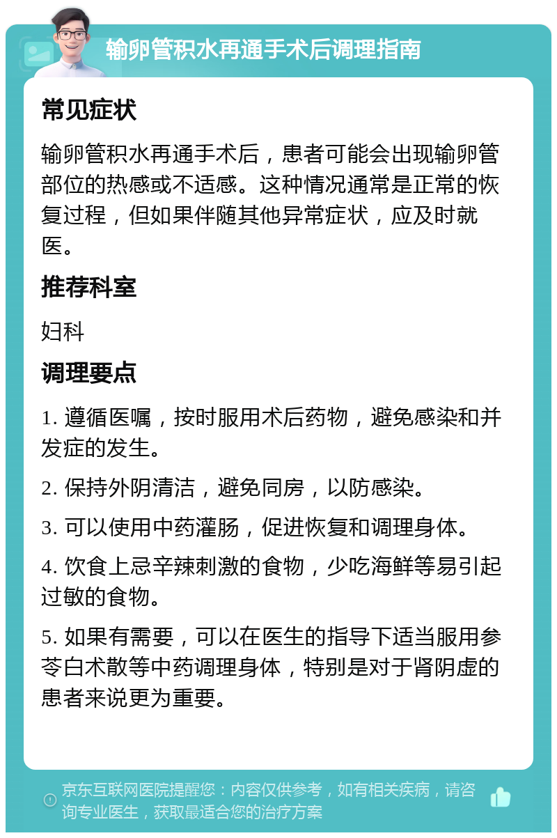 输卵管积水再通手术后调理指南 常见症状 输卵管积水再通手术后，患者可能会出现输卵管部位的热感或不适感。这种情况通常是正常的恢复过程，但如果伴随其他异常症状，应及时就医。 推荐科室 妇科 调理要点 1. 遵循医嘱，按时服用术后药物，避免感染和并发症的发生。 2. 保持外阴清洁，避免同房，以防感染。 3. 可以使用中药灌肠，促进恢复和调理身体。 4. 饮食上忌辛辣刺激的食物，少吃海鲜等易引起过敏的食物。 5. 如果有需要，可以在医生的指导下适当服用参苓白术散等中药调理身体，特别是对于肾阴虚的患者来说更为重要。