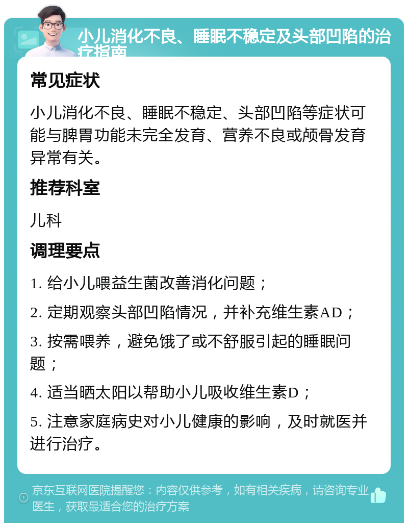 小儿消化不良、睡眠不稳定及头部凹陷的治疗指南 常见症状 小儿消化不良、睡眠不稳定、头部凹陷等症状可能与脾胃功能未完全发育、营养不良或颅骨发育异常有关。 推荐科室 儿科 调理要点 1. 给小儿喂益生菌改善消化问题； 2. 定期观察头部凹陷情况，并补充维生素AD； 3. 按需喂养，避免饿了或不舒服引起的睡眠问题； 4. 适当晒太阳以帮助小儿吸收维生素D； 5. 注意家庭病史对小儿健康的影响，及时就医并进行治疗。