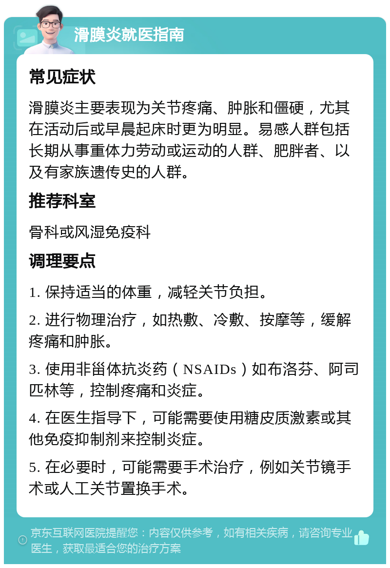 滑膜炎就医指南 常见症状 滑膜炎主要表现为关节疼痛、肿胀和僵硬，尤其在活动后或早晨起床时更为明显。易感人群包括长期从事重体力劳动或运动的人群、肥胖者、以及有家族遗传史的人群。 推荐科室 骨科或风湿免疫科 调理要点 1. 保持适当的体重，减轻关节负担。 2. 进行物理治疗，如热敷、冷敷、按摩等，缓解疼痛和肿胀。 3. 使用非甾体抗炎药（NSAIDs）如布洛芬、阿司匹林等，控制疼痛和炎症。 4. 在医生指导下，可能需要使用糖皮质激素或其他免疫抑制剂来控制炎症。 5. 在必要时，可能需要手术治疗，例如关节镜手术或人工关节置换手术。