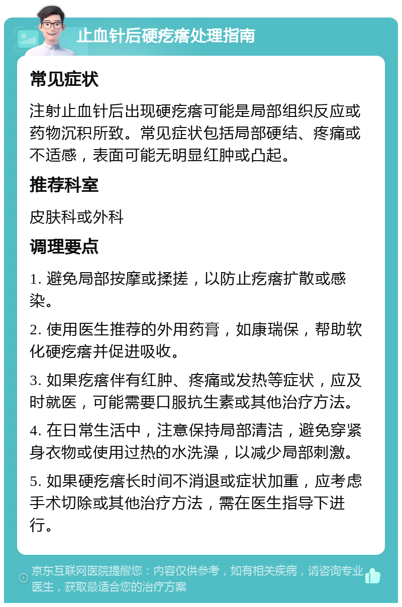 止血针后硬疙瘩处理指南 常见症状 注射止血针后出现硬疙瘩可能是局部组织反应或药物沉积所致。常见症状包括局部硬结、疼痛或不适感，表面可能无明显红肿或凸起。 推荐科室 皮肤科或外科 调理要点 1. 避免局部按摩或揉搓，以防止疙瘩扩散或感染。 2. 使用医生推荐的外用药膏，如康瑞保，帮助软化硬疙瘩并促进吸收。 3. 如果疙瘩伴有红肿、疼痛或发热等症状，应及时就医，可能需要口服抗生素或其他治疗方法。 4. 在日常生活中，注意保持局部清洁，避免穿紧身衣物或使用过热的水洗澡，以减少局部刺激。 5. 如果硬疙瘩长时间不消退或症状加重，应考虑手术切除或其他治疗方法，需在医生指导下进行。