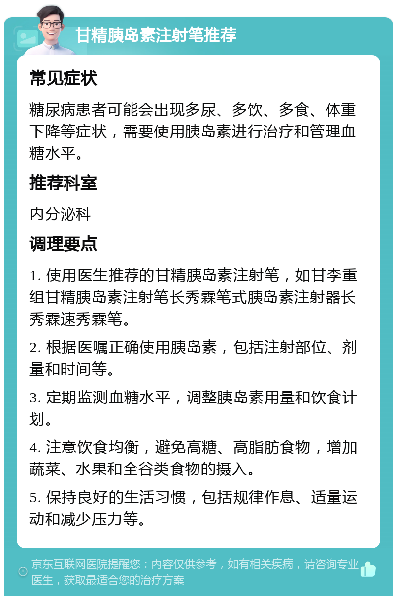 甘精胰岛素注射笔推荐 常见症状 糖尿病患者可能会出现多尿、多饮、多食、体重下降等症状，需要使用胰岛素进行治疗和管理血糖水平。 推荐科室 内分泌科 调理要点 1. 使用医生推荐的甘精胰岛素注射笔，如甘李重组甘精胰岛素注射笔长秀霖笔式胰岛素注射器长秀霖速秀霖笔。 2. 根据医嘱正确使用胰岛素，包括注射部位、剂量和时间等。 3. 定期监测血糖水平，调整胰岛素用量和饮食计划。 4. 注意饮食均衡，避免高糖、高脂肪食物，增加蔬菜、水果和全谷类食物的摄入。 5. 保持良好的生活习惯，包括规律作息、适量运动和减少压力等。