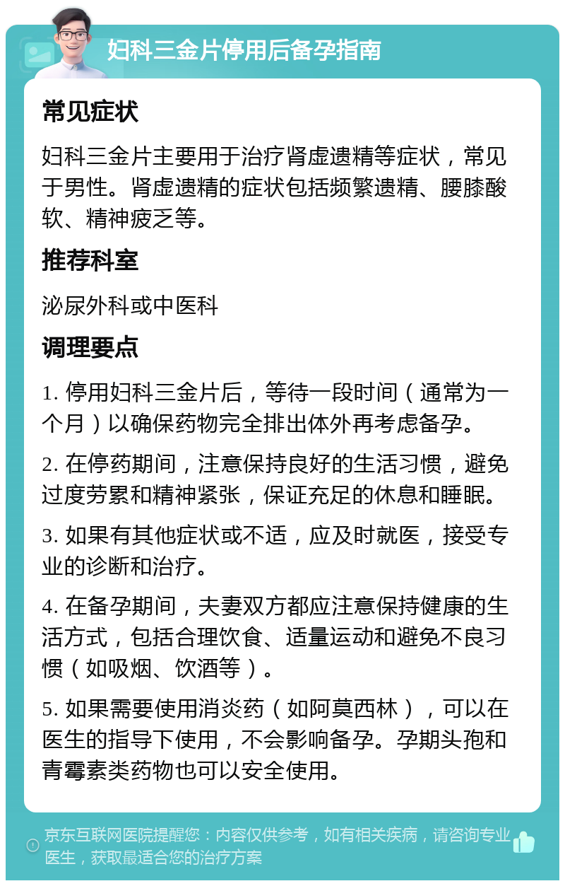 妇科三金片停用后备孕指南 常见症状 妇科三金片主要用于治疗肾虚遗精等症状，常见于男性。肾虚遗精的症状包括频繁遗精、腰膝酸软、精神疲乏等。 推荐科室 泌尿外科或中医科 调理要点 1. 停用妇科三金片后，等待一段时间（通常为一个月）以确保药物完全排出体外再考虑备孕。 2. 在停药期间，注意保持良好的生活习惯，避免过度劳累和精神紧张，保证充足的休息和睡眠。 3. 如果有其他症状或不适，应及时就医，接受专业的诊断和治疗。 4. 在备孕期间，夫妻双方都应注意保持健康的生活方式，包括合理饮食、适量运动和避免不良习惯（如吸烟、饮酒等）。 5. 如果需要使用消炎药（如阿莫西林），可以在医生的指导下使用，不会影响备孕。孕期头孢和青霉素类药物也可以安全使用。