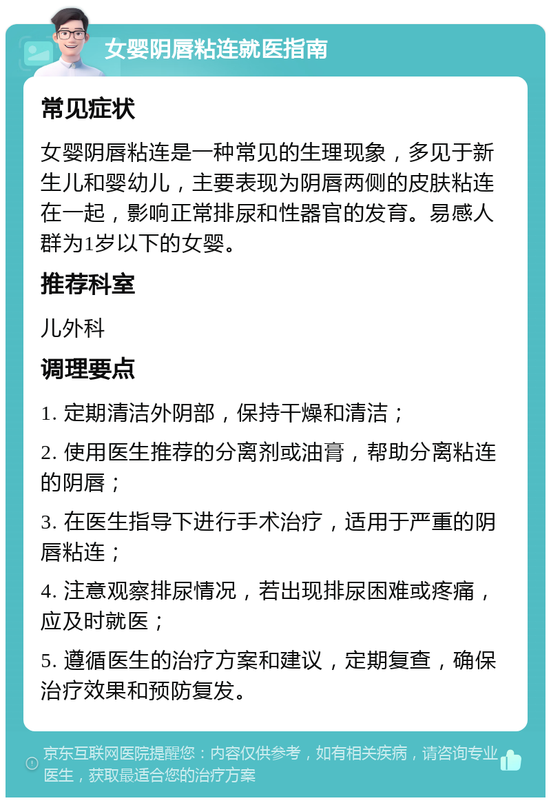 女婴阴唇粘连就医指南 常见症状 女婴阴唇粘连是一种常见的生理现象，多见于新生儿和婴幼儿，主要表现为阴唇两侧的皮肤粘连在一起，影响正常排尿和性器官的发育。易感人群为1岁以下的女婴。 推荐科室 儿外科 调理要点 1. 定期清洁外阴部，保持干燥和清洁； 2. 使用医生推荐的分离剂或油膏，帮助分离粘连的阴唇； 3. 在医生指导下进行手术治疗，适用于严重的阴唇粘连； 4. 注意观察排尿情况，若出现排尿困难或疼痛，应及时就医； 5. 遵循医生的治疗方案和建议，定期复查，确保治疗效果和预防复发。