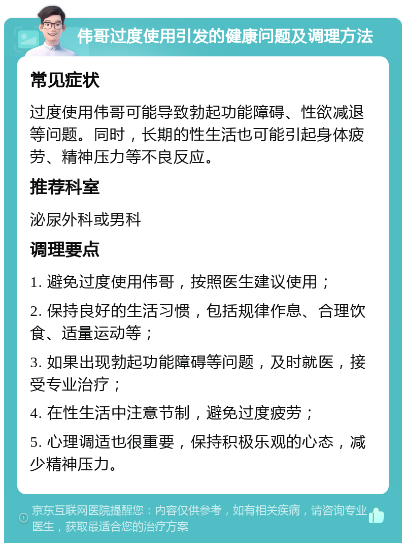 伟哥过度使用引发的健康问题及调理方法 常见症状 过度使用伟哥可能导致勃起功能障碍、性欲减退等问题。同时，长期的性生活也可能引起身体疲劳、精神压力等不良反应。 推荐科室 泌尿外科或男科 调理要点 1. 避免过度使用伟哥，按照医生建议使用； 2. 保持良好的生活习惯，包括规律作息、合理饮食、适量运动等； 3. 如果出现勃起功能障碍等问题，及时就医，接受专业治疗； 4. 在性生活中注意节制，避免过度疲劳； 5. 心理调适也很重要，保持积极乐观的心态，减少精神压力。