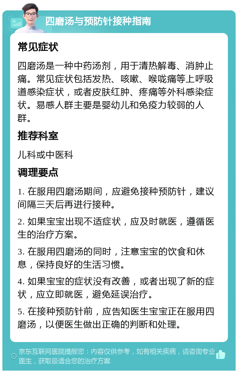 四磨汤与预防针接种指南 常见症状 四磨汤是一种中药汤剂，用于清热解毒、消肿止痛。常见症状包括发热、咳嗽、喉咙痛等上呼吸道感染症状，或者皮肤红肿、疼痛等外科感染症状。易感人群主要是婴幼儿和免疫力较弱的人群。 推荐科室 儿科或中医科 调理要点 1. 在服用四磨汤期间，应避免接种预防针，建议间隔三天后再进行接种。 2. 如果宝宝出现不适症状，应及时就医，遵循医生的治疗方案。 3. 在服用四磨汤的同时，注意宝宝的饮食和休息，保持良好的生活习惯。 4. 如果宝宝的症状没有改善，或者出现了新的症状，应立即就医，避免延误治疗。 5. 在接种预防针前，应告知医生宝宝正在服用四磨汤，以便医生做出正确的判断和处理。