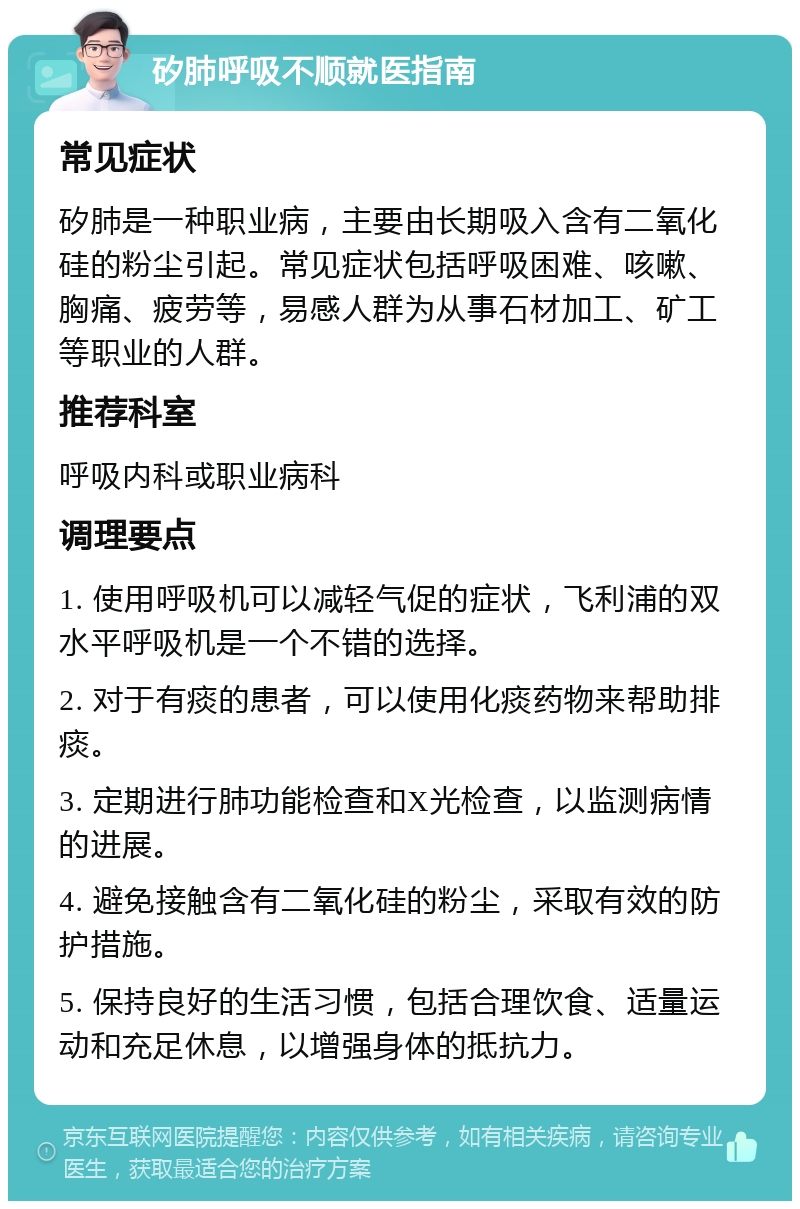 矽肺呼吸不顺就医指南 常见症状 矽肺是一种职业病，主要由长期吸入含有二氧化硅的粉尘引起。常见症状包括呼吸困难、咳嗽、胸痛、疲劳等，易感人群为从事石材加工、矿工等职业的人群。 推荐科室 呼吸内科或职业病科 调理要点 1. 使用呼吸机可以减轻气促的症状，飞利浦的双水平呼吸机是一个不错的选择。 2. 对于有痰的患者，可以使用化痰药物来帮助排痰。 3. 定期进行肺功能检查和X光检查，以监测病情的进展。 4. 避免接触含有二氧化硅的粉尘，采取有效的防护措施。 5. 保持良好的生活习惯，包括合理饮食、适量运动和充足休息，以增强身体的抵抗力。