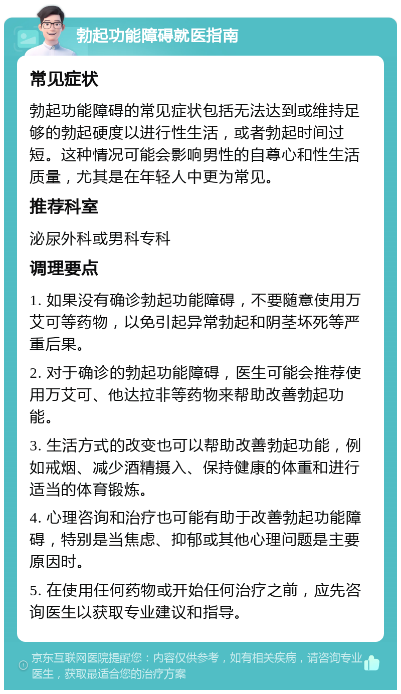 勃起功能障碍就医指南 常见症状 勃起功能障碍的常见症状包括无法达到或维持足够的勃起硬度以进行性生活，或者勃起时间过短。这种情况可能会影响男性的自尊心和性生活质量，尤其是在年轻人中更为常见。 推荐科室 泌尿外科或男科专科 调理要点 1. 如果没有确诊勃起功能障碍，不要随意使用万艾可等药物，以免引起异常勃起和阴茎坏死等严重后果。 2. 对于确诊的勃起功能障碍，医生可能会推荐使用万艾可、他达拉非等药物来帮助改善勃起功能。 3. 生活方式的改变也可以帮助改善勃起功能，例如戒烟、减少酒精摄入、保持健康的体重和进行适当的体育锻炼。 4. 心理咨询和治疗也可能有助于改善勃起功能障碍，特别是当焦虑、抑郁或其他心理问题是主要原因时。 5. 在使用任何药物或开始任何治疗之前，应先咨询医生以获取专业建议和指导。