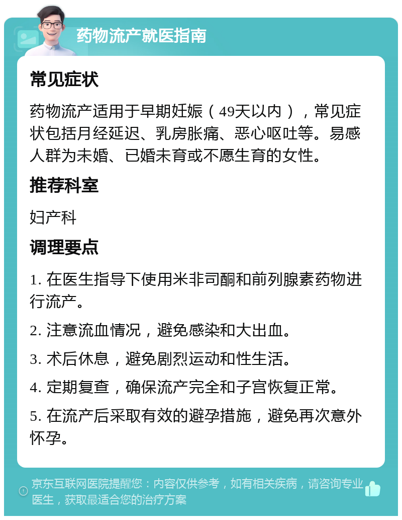 药物流产就医指南 常见症状 药物流产适用于早期妊娠（49天以内），常见症状包括月经延迟、乳房胀痛、恶心呕吐等。易感人群为未婚、已婚未育或不愿生育的女性。 推荐科室 妇产科 调理要点 1. 在医生指导下使用米非司酮和前列腺素药物进行流产。 2. 注意流血情况，避免感染和大出血。 3. 术后休息，避免剧烈运动和性生活。 4. 定期复查，确保流产完全和子宫恢复正常。 5. 在流产后采取有效的避孕措施，避免再次意外怀孕。