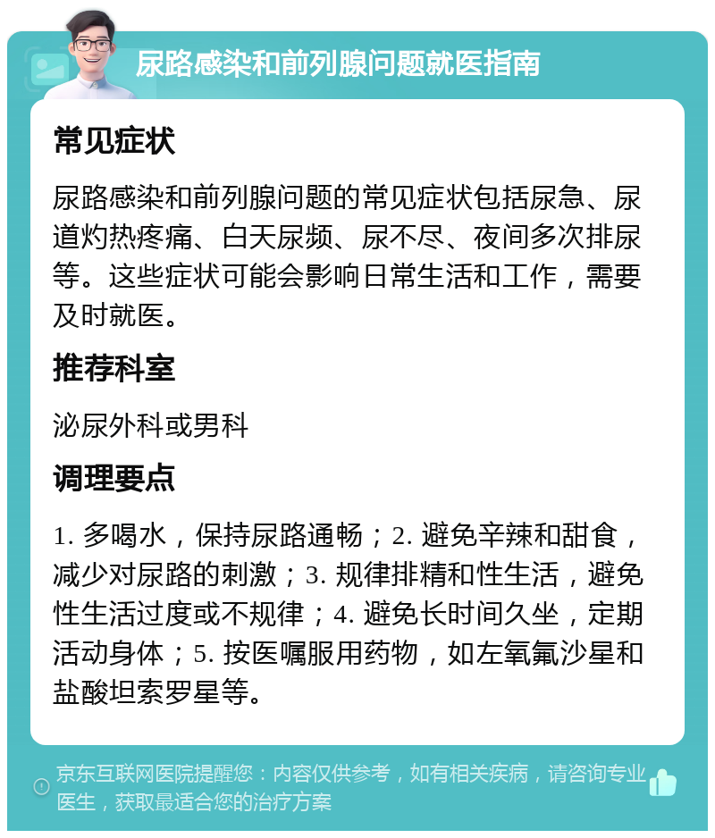 尿路感染和前列腺问题就医指南 常见症状 尿路感染和前列腺问题的常见症状包括尿急、尿道灼热疼痛、白天尿频、尿不尽、夜间多次排尿等。这些症状可能会影响日常生活和工作，需要及时就医。 推荐科室 泌尿外科或男科 调理要点 1. 多喝水，保持尿路通畅；2. 避免辛辣和甜食，减少对尿路的刺激；3. 规律排精和性生活，避免性生活过度或不规律；4. 避免长时间久坐，定期活动身体；5. 按医嘱服用药物，如左氧氟沙星和盐酸坦索罗星等。