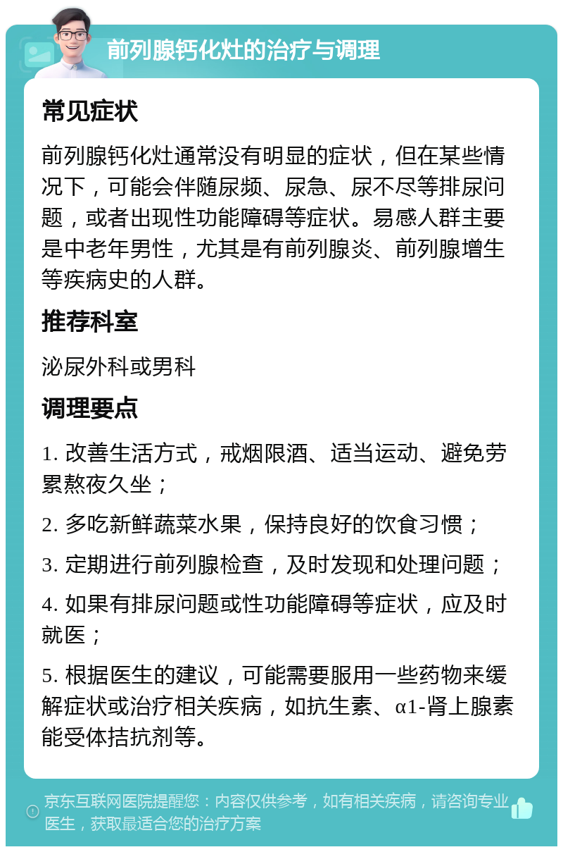 前列腺钙化灶的治疗与调理 常见症状 前列腺钙化灶通常没有明显的症状，但在某些情况下，可能会伴随尿频、尿急、尿不尽等排尿问题，或者出现性功能障碍等症状。易感人群主要是中老年男性，尤其是有前列腺炎、前列腺增生等疾病史的人群。 推荐科室 泌尿外科或男科 调理要点 1. 改善生活方式，戒烟限酒、适当运动、避免劳累熬夜久坐； 2. 多吃新鲜蔬菜水果，保持良好的饮食习惯； 3. 定期进行前列腺检查，及时发现和处理问题； 4. 如果有排尿问题或性功能障碍等症状，应及时就医； 5. 根据医生的建议，可能需要服用一些药物来缓解症状或治疗相关疾病，如抗生素、α1-肾上腺素能受体拮抗剂等。