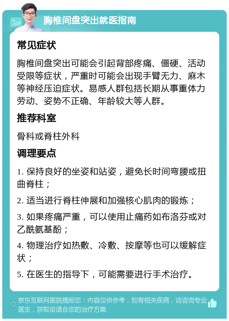 胸椎间盘突出就医指南 常见症状 胸椎间盘突出可能会引起背部疼痛、僵硬、活动受限等症状，严重时可能会出现手臂无力、麻木等神经压迫症状。易感人群包括长期从事重体力劳动、姿势不正确、年龄较大等人群。 推荐科室 骨科或脊柱外科 调理要点 1. 保持良好的坐姿和站姿，避免长时间弯腰或扭曲脊柱； 2. 适当进行脊柱伸展和加强核心肌肉的锻炼； 3. 如果疼痛严重，可以使用止痛药如布洛芬或对乙酰氨基酚； 4. 物理治疗如热敷、冷敷、按摩等也可以缓解症状； 5. 在医生的指导下，可能需要进行手术治疗。