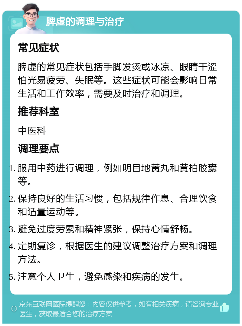 脾虚的调理与治疗 常见症状 脾虚的常见症状包括手脚发烫或冰凉、眼睛干涩怕光易疲劳、失眠等。这些症状可能会影响日常生活和工作效率，需要及时治疗和调理。 推荐科室 中医科 调理要点 服用中药进行调理，例如明目地黄丸和黄柏胶囊等。 保持良好的生活习惯，包括规律作息、合理饮食和适量运动等。 避免过度劳累和精神紧张，保持心情舒畅。 定期复诊，根据医生的建议调整治疗方案和调理方法。 注意个人卫生，避免感染和疾病的发生。