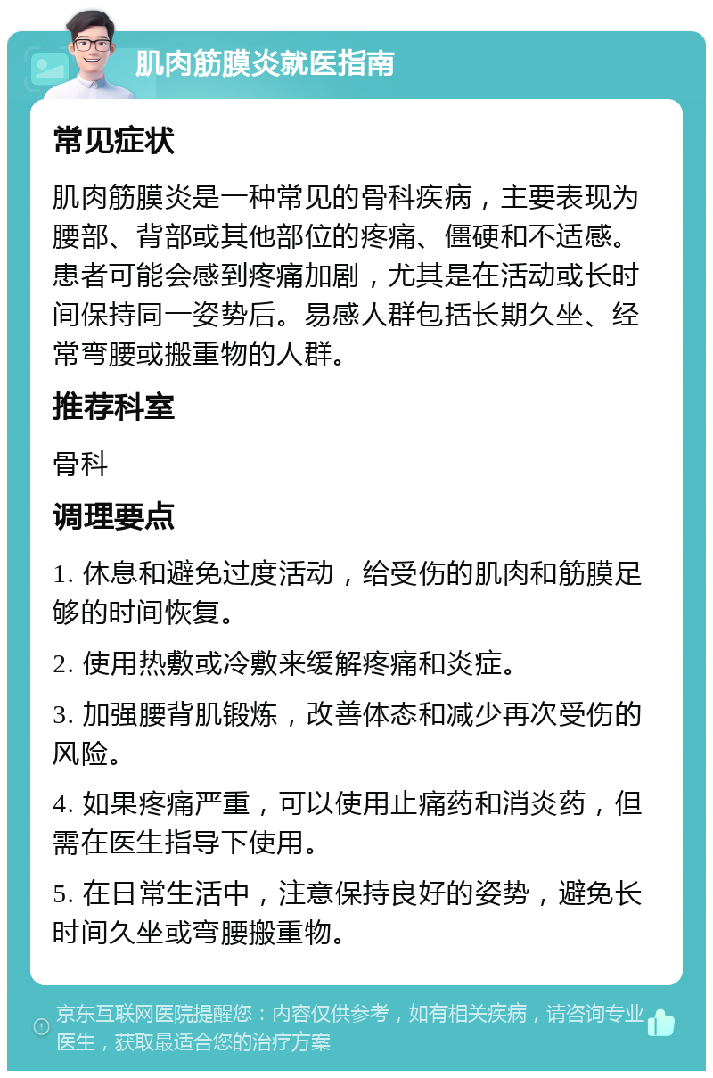 肌肉筋膜炎就医指南 常见症状 肌肉筋膜炎是一种常见的骨科疾病，主要表现为腰部、背部或其他部位的疼痛、僵硬和不适感。患者可能会感到疼痛加剧，尤其是在活动或长时间保持同一姿势后。易感人群包括长期久坐、经常弯腰或搬重物的人群。 推荐科室 骨科 调理要点 1. 休息和避免过度活动，给受伤的肌肉和筋膜足够的时间恢复。 2. 使用热敷或冷敷来缓解疼痛和炎症。 3. 加强腰背肌锻炼，改善体态和减少再次受伤的风险。 4. 如果疼痛严重，可以使用止痛药和消炎药，但需在医生指导下使用。 5. 在日常生活中，注意保持良好的姿势，避免长时间久坐或弯腰搬重物。