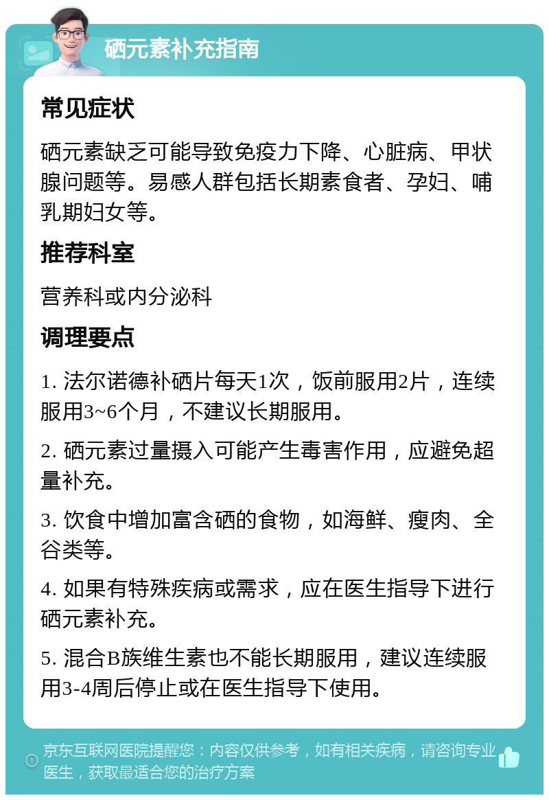 硒元素补充指南 常见症状 硒元素缺乏可能导致免疫力下降、心脏病、甲状腺问题等。易感人群包括长期素食者、孕妇、哺乳期妇女等。 推荐科室 营养科或内分泌科 调理要点 1. 法尔诺德补硒片每天1次，饭前服用2片，连续服用3~6个月，不建议长期服用。 2. 硒元素过量摄入可能产生毒害作用，应避免超量补充。 3. 饮食中增加富含硒的食物，如海鲜、瘦肉、全谷类等。 4. 如果有特殊疾病或需求，应在医生指导下进行硒元素补充。 5. 混合B族维生素也不能长期服用，建议连续服用3-4周后停止或在医生指导下使用。