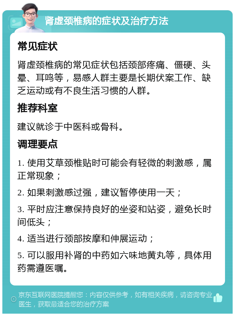 肾虚颈椎病的症状及治疗方法 常见症状 肾虚颈椎病的常见症状包括颈部疼痛、僵硬、头晕、耳鸣等，易感人群主要是长期伏案工作、缺乏运动或有不良生活习惯的人群。 推荐科室 建议就诊于中医科或骨科。 调理要点 1. 使用艾草颈椎贴时可能会有轻微的刺激感，属正常现象； 2. 如果刺激感过强，建议暂停使用一天； 3. 平时应注意保持良好的坐姿和站姿，避免长时间低头； 4. 适当进行颈部按摩和伸展运动； 5. 可以服用补肾的中药如六味地黄丸等，具体用药需遵医嘱。