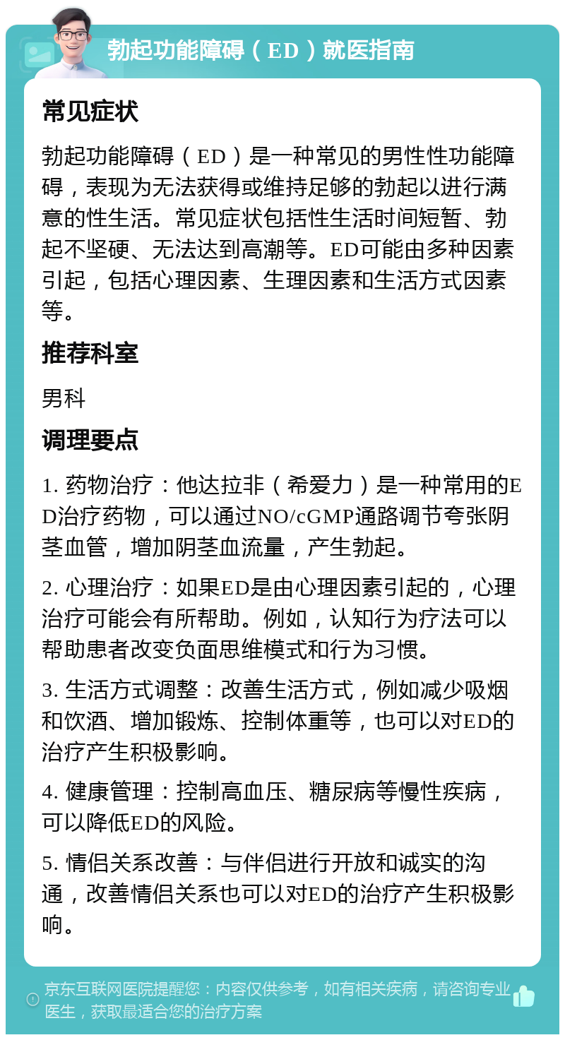 勃起功能障碍（ED）就医指南 常见症状 勃起功能障碍（ED）是一种常见的男性性功能障碍，表现为无法获得或维持足够的勃起以进行满意的性生活。常见症状包括性生活时间短暂、勃起不坚硬、无法达到高潮等。ED可能由多种因素引起，包括心理因素、生理因素和生活方式因素等。 推荐科室 男科 调理要点 1. 药物治疗：他达拉非（希爱力）是一种常用的ED治疗药物，可以通过NO/cGMP通路调节夸张阴茎血管，增加阴茎血流量，产生勃起。 2. 心理治疗：如果ED是由心理因素引起的，心理治疗可能会有所帮助。例如，认知行为疗法可以帮助患者改变负面思维模式和行为习惯。 3. 生活方式调整：改善生活方式，例如减少吸烟和饮酒、增加锻炼、控制体重等，也可以对ED的治疗产生积极影响。 4. 健康管理：控制高血压、糖尿病等慢性疾病，可以降低ED的风险。 5. 情侣关系改善：与伴侣进行开放和诚实的沟通，改善情侣关系也可以对ED的治疗产生积极影响。