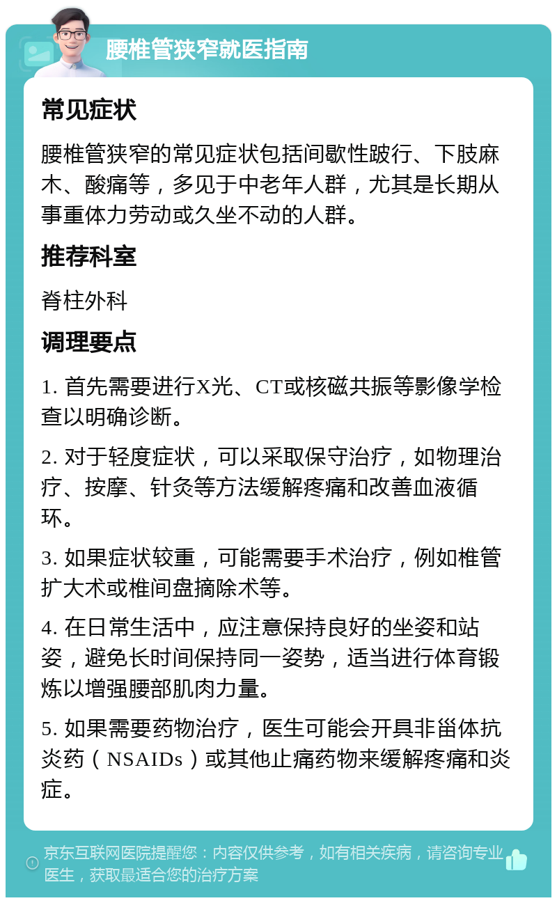 腰椎管狭窄就医指南 常见症状 腰椎管狭窄的常见症状包括间歇性跛行、下肢麻木、酸痛等，多见于中老年人群，尤其是长期从事重体力劳动或久坐不动的人群。 推荐科室 脊柱外科 调理要点 1. 首先需要进行X光、CT或核磁共振等影像学检查以明确诊断。 2. 对于轻度症状，可以采取保守治疗，如物理治疗、按摩、针灸等方法缓解疼痛和改善血液循环。 3. 如果症状较重，可能需要手术治疗，例如椎管扩大术或椎间盘摘除术等。 4. 在日常生活中，应注意保持良好的坐姿和站姿，避免长时间保持同一姿势，适当进行体育锻炼以增强腰部肌肉力量。 5. 如果需要药物治疗，医生可能会开具非甾体抗炎药（NSAIDs）或其他止痛药物来缓解疼痛和炎症。