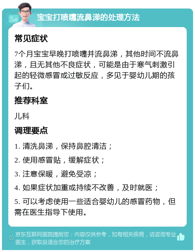 宝宝打喷嚏流鼻涕的处理方法 常见症状 7个月宝宝早晚打喷嚏并流鼻涕，其他时间不流鼻涕，且无其他不良症状，可能是由于寒气刺激引起的轻微感冒或过敏反应，多见于婴幼儿期的孩子们。 推荐科室 儿科 调理要点 1. 清洗鼻涕，保持鼻腔清洁； 2. 使用感冒贴，缓解症状； 3. 注意保暖，避免受凉； 4. 如果症状加重或持续不改善，及时就医； 5. 可以考虑使用一些适合婴幼儿的感冒药物，但需在医生指导下使用。