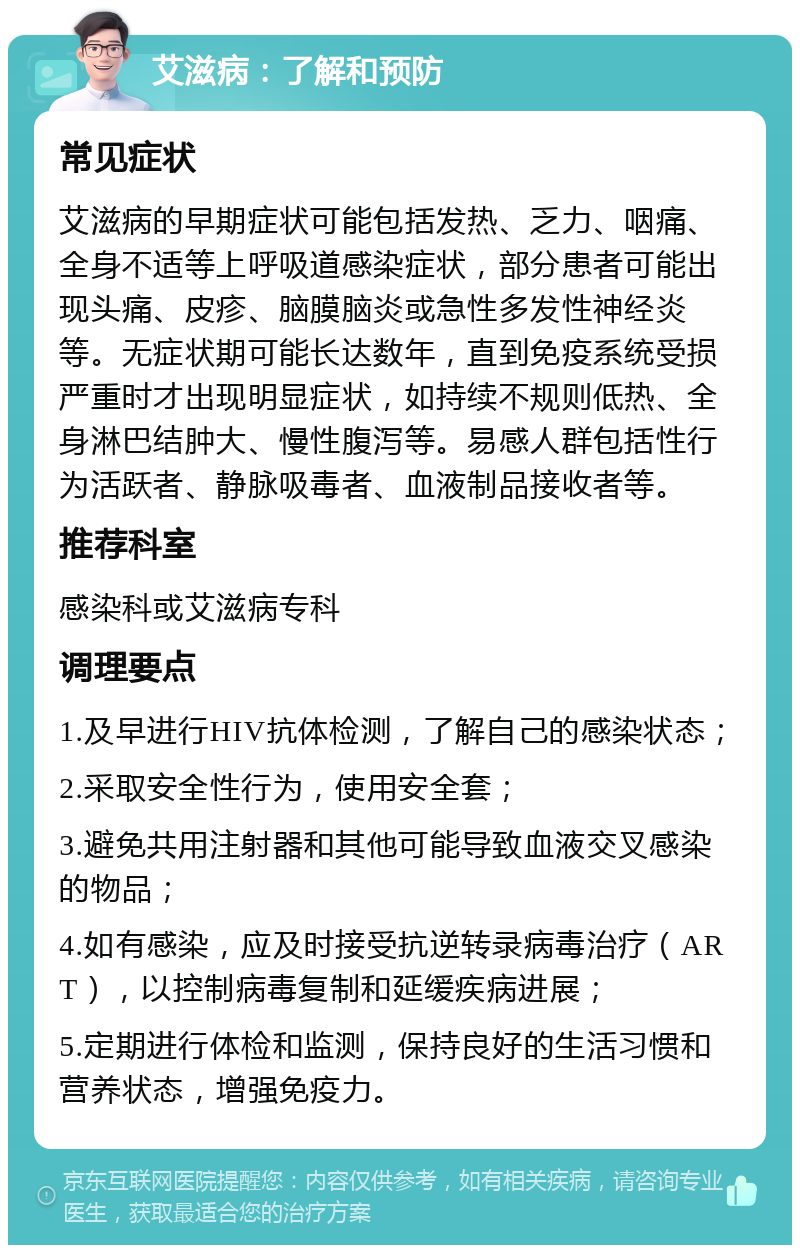 艾滋病：了解和预防 常见症状 艾滋病的早期症状可能包括发热、乏力、咽痛、全身不适等上呼吸道感染症状，部分患者可能出现头痛、皮疹、脑膜脑炎或急性多发性神经炎等。无症状期可能长达数年，直到免疫系统受损严重时才出现明显症状，如持续不规则低热、全身淋巴结肿大、慢性腹泻等。易感人群包括性行为活跃者、静脉吸毒者、血液制品接收者等。 推荐科室 感染科或艾滋病专科 调理要点 1.及早进行HIV抗体检测，了解自己的感染状态； 2.采取安全性行为，使用安全套； 3.避免共用注射器和其他可能导致血液交叉感染的物品； 4.如有感染，应及时接受抗逆转录病毒治疗（ART），以控制病毒复制和延缓疾病进展； 5.定期进行体检和监测，保持良好的生活习惯和营养状态，增强免疫力。