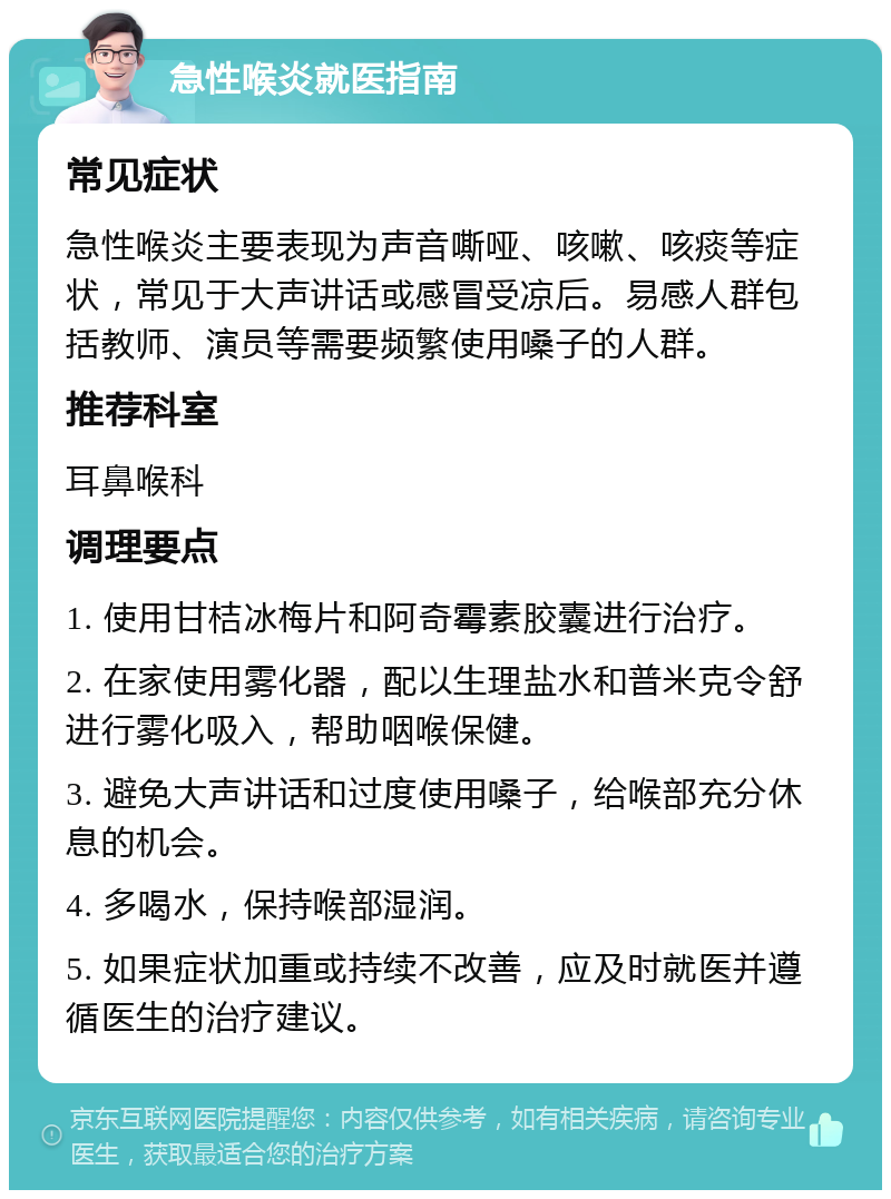 急性喉炎就医指南 常见症状 急性喉炎主要表现为声音嘶哑、咳嗽、咳痰等症状，常见于大声讲话或感冒受凉后。易感人群包括教师、演员等需要频繁使用嗓子的人群。 推荐科室 耳鼻喉科 调理要点 1. 使用甘桔冰梅片和阿奇霉素胶囊进行治疗。 2. 在家使用雾化器，配以生理盐水和普米克令舒进行雾化吸入，帮助咽喉保健。 3. 避免大声讲话和过度使用嗓子，给喉部充分休息的机会。 4. 多喝水，保持喉部湿润。 5. 如果症状加重或持续不改善，应及时就医并遵循医生的治疗建议。