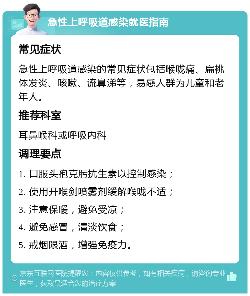 急性上呼吸道感染就医指南 常见症状 急性上呼吸道感染的常见症状包括喉咙痛、扁桃体发炎、咳嗽、流鼻涕等，易感人群为儿童和老年人。 推荐科室 耳鼻喉科或呼吸内科 调理要点 1. 口服头孢克肟抗生素以控制感染； 2. 使用开喉剑喷雾剂缓解喉咙不适； 3. 注意保暖，避免受凉； 4. 避免感冒，清淡饮食； 5. 戒烟限酒，增强免疫力。