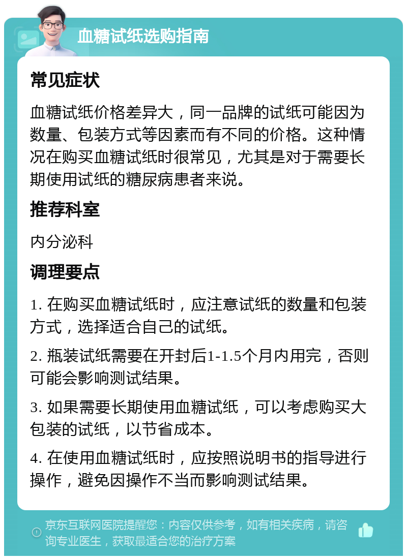 血糖试纸选购指南 常见症状 血糖试纸价格差异大，同一品牌的试纸可能因为数量、包装方式等因素而有不同的价格。这种情况在购买血糖试纸时很常见，尤其是对于需要长期使用试纸的糖尿病患者来说。 推荐科室 内分泌科 调理要点 1. 在购买血糖试纸时，应注意试纸的数量和包装方式，选择适合自己的试纸。 2. 瓶装试纸需要在开封后1-1.5个月内用完，否则可能会影响测试结果。 3. 如果需要长期使用血糖试纸，可以考虑购买大包装的试纸，以节省成本。 4. 在使用血糖试纸时，应按照说明书的指导进行操作，避免因操作不当而影响测试结果。