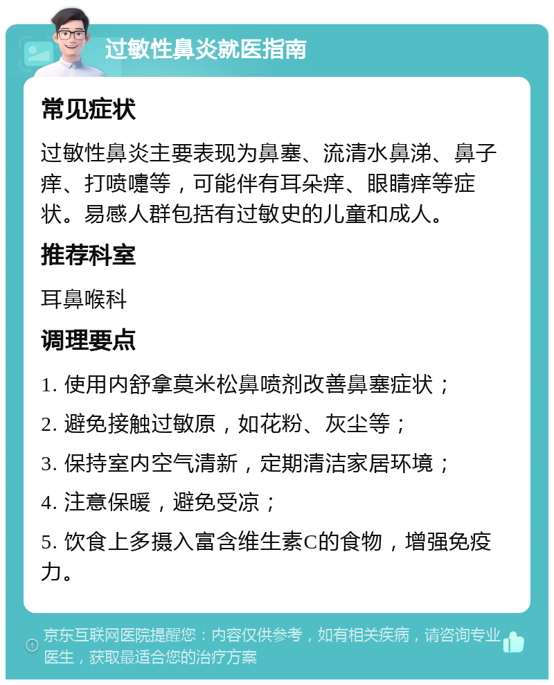 过敏性鼻炎就医指南 常见症状 过敏性鼻炎主要表现为鼻塞、流清水鼻涕、鼻子痒、打喷嚏等，可能伴有耳朵痒、眼睛痒等症状。易感人群包括有过敏史的儿童和成人。 推荐科室 耳鼻喉科 调理要点 1. 使用内舒拿莫米松鼻喷剂改善鼻塞症状； 2. 避免接触过敏原，如花粉、灰尘等； 3. 保持室内空气清新，定期清洁家居环境； 4. 注意保暖，避免受凉； 5. 饮食上多摄入富含维生素C的食物，增强免疫力。