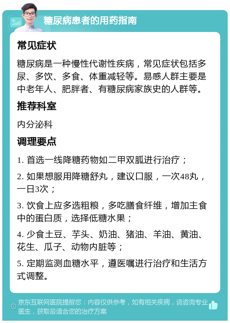 糖尿病患者的用药指南 常见症状 糖尿病是一种慢性代谢性疾病，常见症状包括多尿、多饮、多食、体重减轻等。易感人群主要是中老年人、肥胖者、有糖尿病家族史的人群等。 推荐科室 内分泌科 调理要点 1. 首选一线降糖药物如二甲双胍进行治疗； 2. 如果想服用降糖舒丸，建议口服，一次48丸，一日3次； 3. 饮食上应多选粗粮，多吃膳食纤维，增加主食中的蛋白质，选择低糖水果； 4. 少食土豆、芋头、奶油、猪油、羊油、黄油、花生、瓜子、动物内脏等； 5. 定期监测血糖水平，遵医嘱进行治疗和生活方式调整。