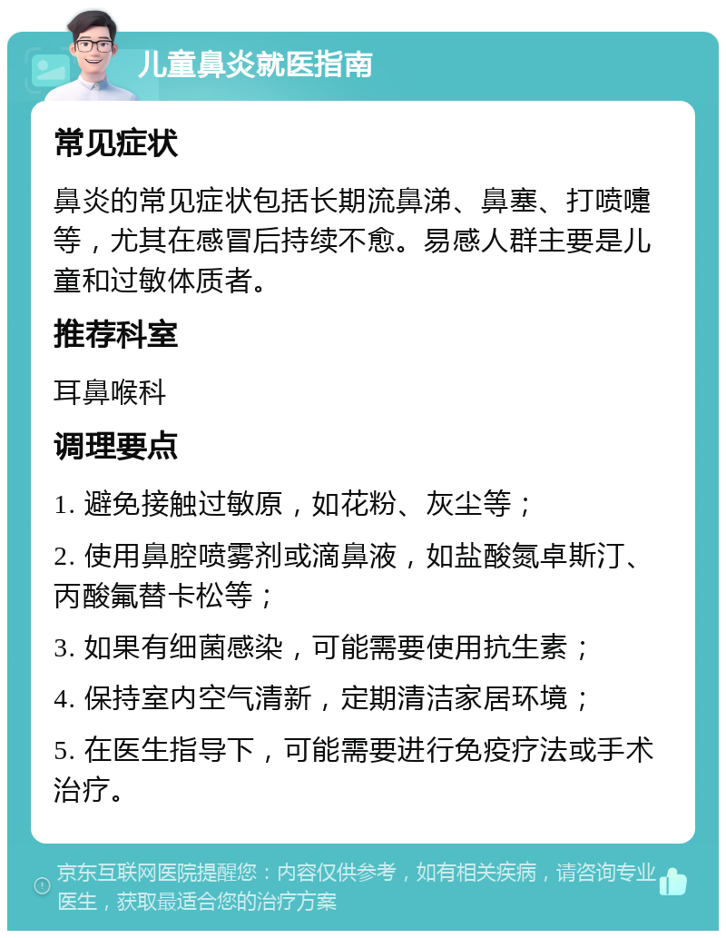 儿童鼻炎就医指南 常见症状 鼻炎的常见症状包括长期流鼻涕、鼻塞、打喷嚏等，尤其在感冒后持续不愈。易感人群主要是儿童和过敏体质者。 推荐科室 耳鼻喉科 调理要点 1. 避免接触过敏原，如花粉、灰尘等； 2. 使用鼻腔喷雾剂或滴鼻液，如盐酸氮卓斯汀、丙酸氟替卡松等； 3. 如果有细菌感染，可能需要使用抗生素； 4. 保持室内空气清新，定期清洁家居环境； 5. 在医生指导下，可能需要进行免疫疗法或手术治疗。