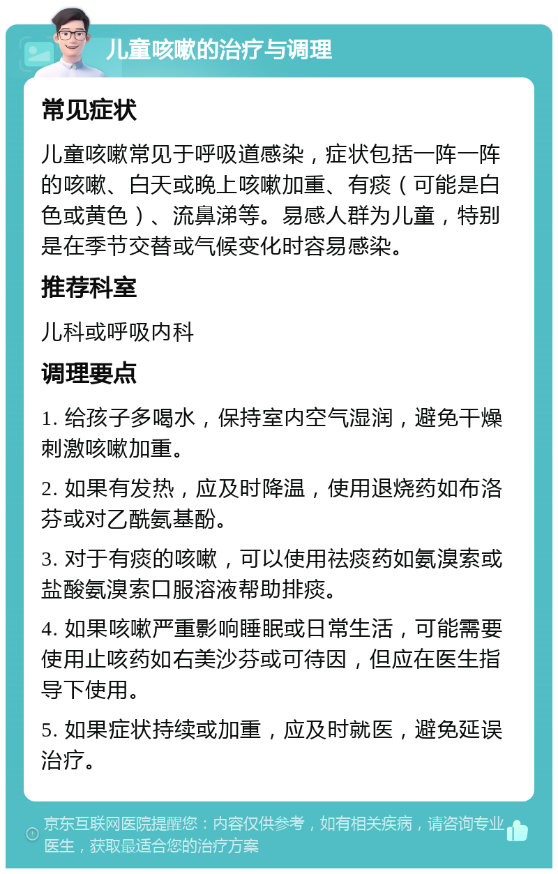 儿童咳嗽的治疗与调理 常见症状 儿童咳嗽常见于呼吸道感染，症状包括一阵一阵的咳嗽、白天或晚上咳嗽加重、有痰（可能是白色或黄色）、流鼻涕等。易感人群为儿童，特别是在季节交替或气候变化时容易感染。 推荐科室 儿科或呼吸内科 调理要点 1. 给孩子多喝水，保持室内空气湿润，避免干燥刺激咳嗽加重。 2. 如果有发热，应及时降温，使用退烧药如布洛芬或对乙酰氨基酚。 3. 对于有痰的咳嗽，可以使用祛痰药如氨溴索或盐酸氨溴索口服溶液帮助排痰。 4. 如果咳嗽严重影响睡眠或日常生活，可能需要使用止咳药如右美沙芬或可待因，但应在医生指导下使用。 5. 如果症状持续或加重，应及时就医，避免延误治疗。