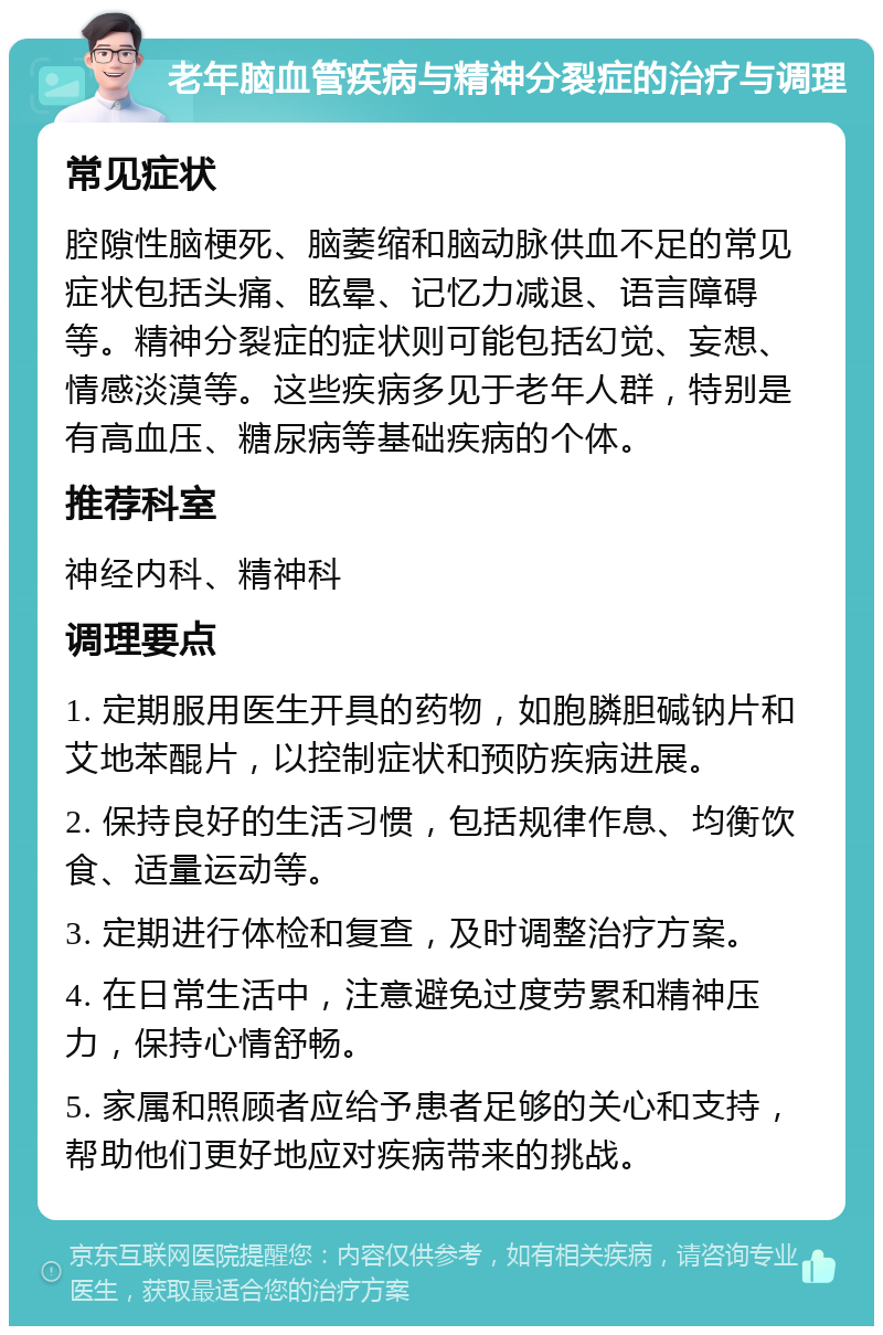 老年脑血管疾病与精神分裂症的治疗与调理 常见症状 腔隙性脑梗死、脑萎缩和脑动脉供血不足的常见症状包括头痛、眩晕、记忆力减退、语言障碍等。精神分裂症的症状则可能包括幻觉、妄想、情感淡漠等。这些疾病多见于老年人群，特别是有高血压、糖尿病等基础疾病的个体。 推荐科室 神经内科、精神科 调理要点 1. 定期服用医生开具的药物，如胞膦胆碱钠片和艾地苯醌片，以控制症状和预防疾病进展。 2. 保持良好的生活习惯，包括规律作息、均衡饮食、适量运动等。 3. 定期进行体检和复查，及时调整治疗方案。 4. 在日常生活中，注意避免过度劳累和精神压力，保持心情舒畅。 5. 家属和照顾者应给予患者足够的关心和支持，帮助他们更好地应对疾病带来的挑战。