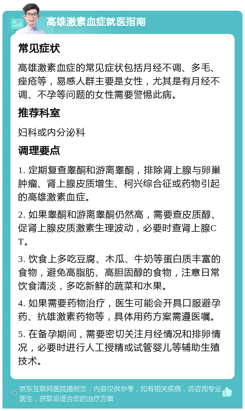 高雄激素血症就医指南 常见症状 高雄激素血症的常见症状包括月经不调、多毛、痤疮等，易感人群主要是女性，尤其是有月经不调、不孕等问题的女性需要警惕此病。 推荐科室 妇科或内分泌科 调理要点 1. 定期复查睾酮和游离睾酮，排除肾上腺与卵巢肿瘤、肾上腺皮质增生、柯兴综合征或药物引起的高雄激素血症。 2. 如果睾酮和游离睾酮仍然高，需要查皮质醇、促肾上腺皮质激素生理波动，必要时查肾上腺CT。 3. 饮食上多吃豆腐、木瓜、牛奶等蛋白质丰富的食物，避免高脂肪、高胆固醇的食物，注意日常饮食清淡，多吃新鲜的蔬菜和水果。 4. 如果需要药物治疗，医生可能会开具口服避孕药、抗雄激素药物等，具体用药方案需遵医嘱。 5. 在备孕期间，需要密切关注月经情况和排卵情况，必要时进行人工授精或试管婴儿等辅助生殖技术。