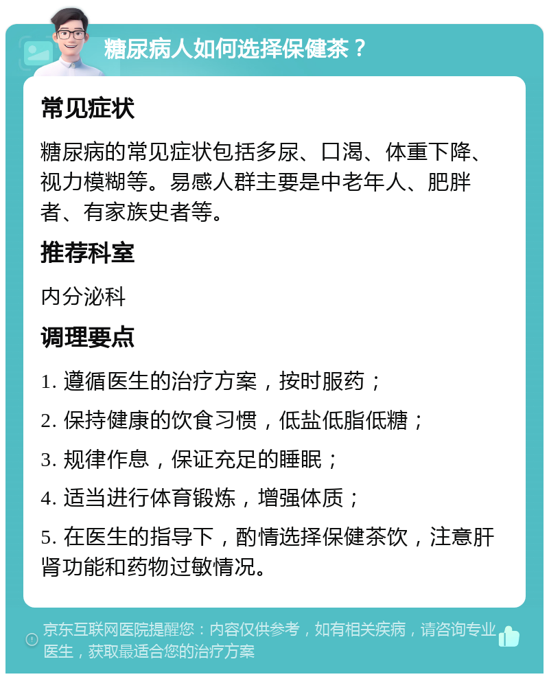 糖尿病人如何选择保健茶？ 常见症状 糖尿病的常见症状包括多尿、口渴、体重下降、视力模糊等。易感人群主要是中老年人、肥胖者、有家族史者等。 推荐科室 内分泌科 调理要点 1. 遵循医生的治疗方案，按时服药； 2. 保持健康的饮食习惯，低盐低脂低糖； 3. 规律作息，保证充足的睡眠； 4. 适当进行体育锻炼，增强体质； 5. 在医生的指导下，酌情选择保健茶饮，注意肝肾功能和药物过敏情况。