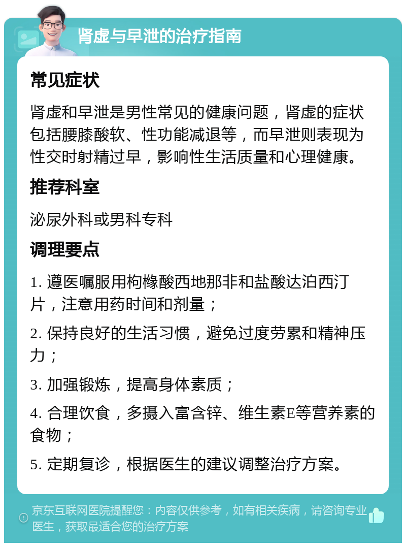 肾虚与早泄的治疗指南 常见症状 肾虚和早泄是男性常见的健康问题，肾虚的症状包括腰膝酸软、性功能减退等，而早泄则表现为性交时射精过早，影响性生活质量和心理健康。 推荐科室 泌尿外科或男科专科 调理要点 1. 遵医嘱服用枸橼酸西地那非和盐酸达泊西汀片，注意用药时间和剂量； 2. 保持良好的生活习惯，避免过度劳累和精神压力； 3. 加强锻炼，提高身体素质； 4. 合理饮食，多摄入富含锌、维生素E等营养素的食物； 5. 定期复诊，根据医生的建议调整治疗方案。