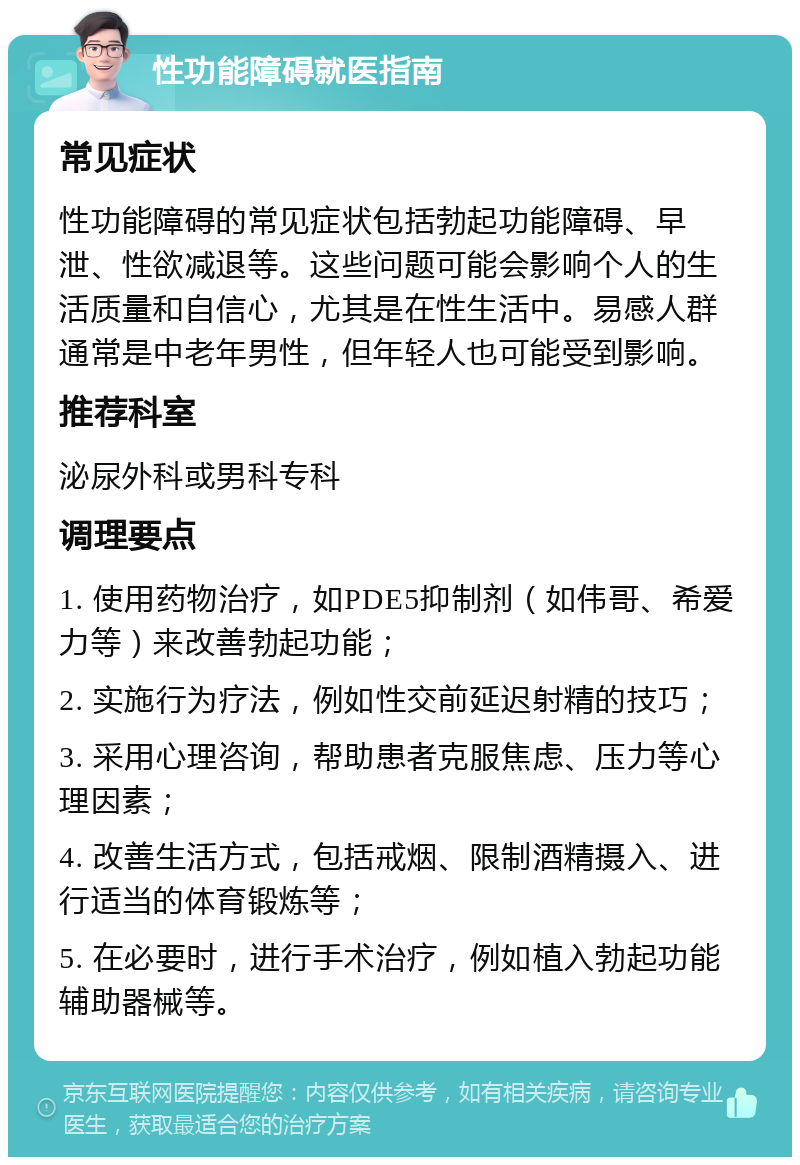 性功能障碍就医指南 常见症状 性功能障碍的常见症状包括勃起功能障碍、早泄、性欲减退等。这些问题可能会影响个人的生活质量和自信心，尤其是在性生活中。易感人群通常是中老年男性，但年轻人也可能受到影响。 推荐科室 泌尿外科或男科专科 调理要点 1. 使用药物治疗，如PDE5抑制剂（如伟哥、希爱力等）来改善勃起功能； 2. 实施行为疗法，例如性交前延迟射精的技巧； 3. 采用心理咨询，帮助患者克服焦虑、压力等心理因素； 4. 改善生活方式，包括戒烟、限制酒精摄入、进行适当的体育锻炼等； 5. 在必要时，进行手术治疗，例如植入勃起功能辅助器械等。