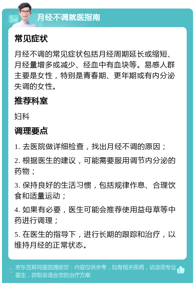 月经不调就医指南 常见症状 月经不调的常见症状包括月经周期延长或缩短、月经量增多或减少、经血中有血块等。易感人群主要是女性，特别是青春期、更年期或有内分泌失调的女性。 推荐科室 妇科 调理要点 1. 去医院做详细检查，找出月经不调的原因； 2. 根据医生的建议，可能需要服用调节内分泌的药物； 3. 保持良好的生活习惯，包括规律作息、合理饮食和适量运动； 4. 如果有必要，医生可能会推荐使用益母草等中药进行调理； 5. 在医生的指导下，进行长期的跟踪和治疗，以维持月经的正常状态。